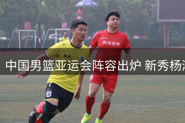 中国男篮亚运会阵容出炉 新秀杨瀚森未入选