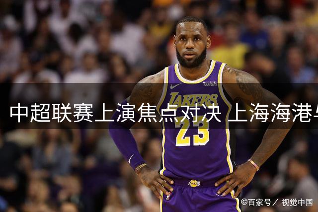 中超联赛上演焦点对决 上海海港与北京国安互交白卷