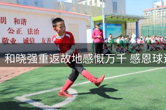 和晓强重返故地感慨万千 感恩球迷支持不忘旧日情怀
