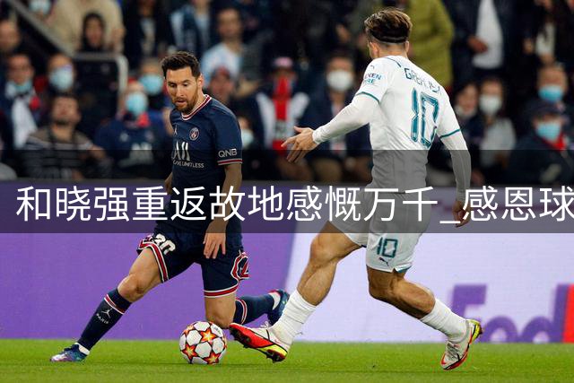 和晓强重返故地感慨万千 感恩球迷支持不忘旧日情怀