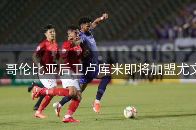 哥伦比亚后卫卢库米即将加盟尤文图斯