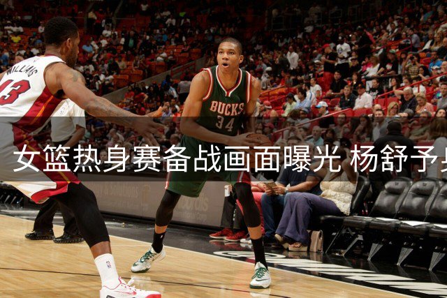 女篮热身赛备战画面曝光 杨舒予身影引球迷关注