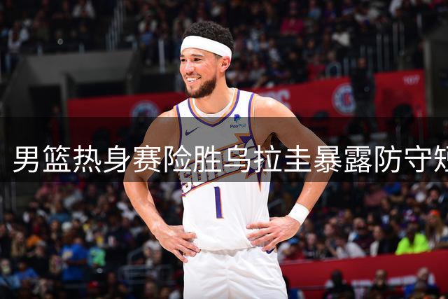 男篮热身赛险胜乌拉圭暴露防守短板 贺希宁赛后直言问题所在