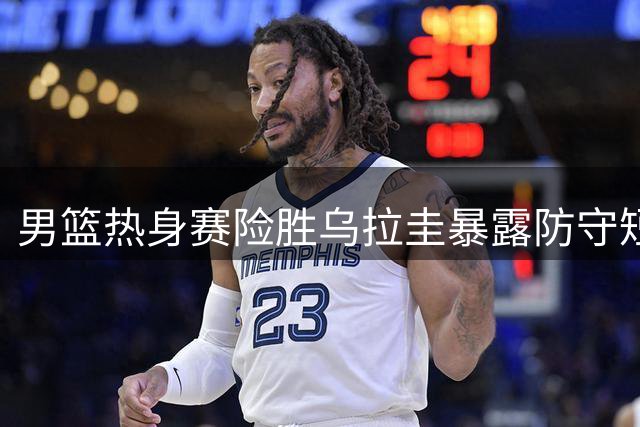 男篮热身赛险胜乌拉圭暴露防守短板 贺希宁赛后直言问题所在