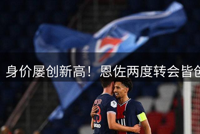 身价屡创新高！恩佐两度转会皆创转会费纪录