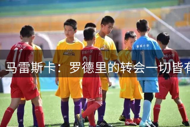 马雷斯卡：罗德里的转会一切皆有可能；恩佐？球队今天不会有动作
